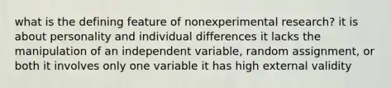 what is the defining feature of nonexperimental research? it is about personality and individual differences it lacks the manipulation of an independent variable, random assignment, or both it involves only one variable it has high external validity