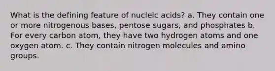 What is the defining feature of nucleic acids? a. They contain one or more nitrogenous bases, pentose sugars, and phosphates b. For every carbon atom, they have two hydrogen atoms and one oxygen atom. c. They contain nitrogen molecules and amino groups.