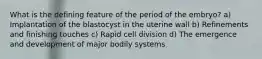 What is the defining feature of the period of the embryo? a) Implantation of the blastocyst in the uterine wall b) Refinements and finishing touches c) Rapid cell division d) The emergence and development of major bodily systems