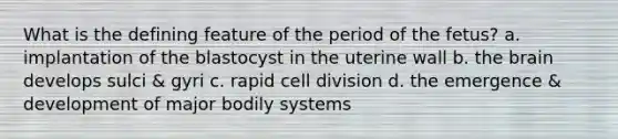 What is the defining feature of the period of the fetus? a. implantation of the blastocyst in the uterine wall b. the brain develops sulci & gyri c. rapid cell division d. the emergence & development of major bodily systems