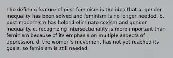 The defining feature of post-feminism is the idea that a. gender inequality has been solved and feminism is no longer needed. b. post-modernism has helped eliminate sexism and gender inequality. c. recognizing intersectionality is more important than feminism because of its emphasis on multiple aspects of oppression. d. the women's movement has not yet reached its goals, so feminism is still needed.