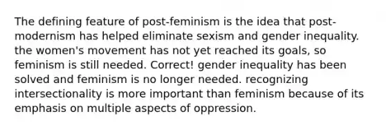 The defining feature of post-feminism is the idea that post-modernism has helped eliminate sexism and gender inequality. the women's movement has not yet reached its goals, so feminism is still needed. Correct! gender inequality has been solved and feminism is no longer needed. recognizing intersectionality is more important than feminism because of its emphasis on multiple aspects of oppression.