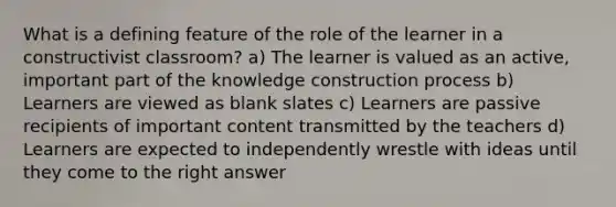 What is a defining feature of the role of the learner in a constructivist classroom? a) The learner is valued as an active, important part of the knowledge construction process b) Learners are viewed as blank slates c) Learners are passive recipients of important content transmitted by the teachers d) Learners are expected to independently wrestle with ideas until they come to the right answer