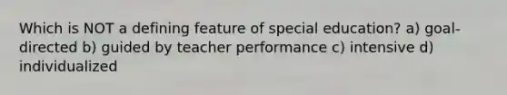 Which is NOT a defining feature of special education? a) goal-directed b) guided by teacher performance c) intensive d) individualized