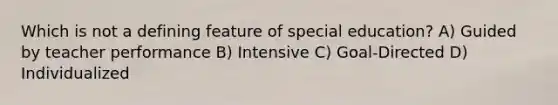 Which is not a defining feature of special education? A) Guided by teacher performance B) Intensive C) Goal-Directed D) Individualized