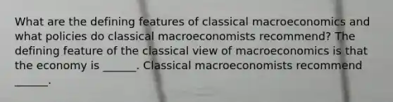 What are the defining features of classical macroeconomics and what policies do classical macroeconomists​ recommend? The defining feature of the classical view of macroeconomics is that the economy is​ ______. Classical macroeconomists recommend​ ______.