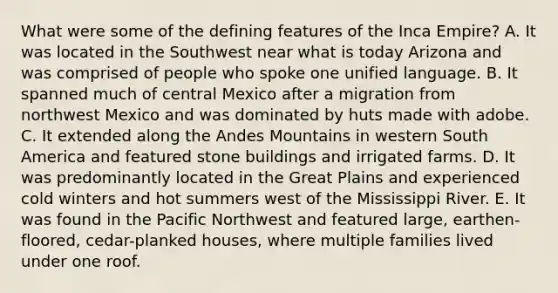 What were some of the defining features of the Inca Empire? A. It was located in the Southwest near what is today Arizona and was comprised of people who spoke one unified language. B. It spanned much of central Mexico after a migration from northwest Mexico and was dominated by huts made with adobe. C. It extended along the Andes Mountains in western South America and featured stone buildings and irrigated farms. D. It was predominantly located in the Great Plains and experienced cold winters and hot summers west of the Mississippi River. E. It was found in the Pacific Northwest and featured large, earthen-floored, cedar-planked houses, where multiple families lived under one roof.