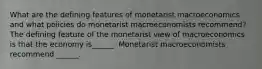 What are the defining features of monetarist macroeconomics and what policies do monetarist macroeconomists​ recommend? The defining feature of the monetarist view of macroeconomics is that the economy​ is______. Monetarist macroeconomists recommend​ ______.