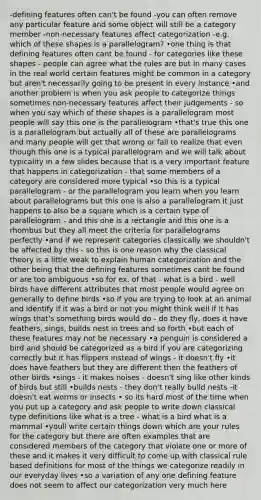 -defining features often can't be found -you can often remove any particular feature and some object will still be a category member -non-necessary features affect categorization -e.g. which of these shapes is a parallelogram? •one thing is that defining features often cant be found - for categories like these shapes - people can agree what the rules are but in many cases in the real world certain features might be common in a category but aren't necessarily going to be present in every instance •and another problem is when you ask people to categorize things sometimes non-necessary features affect their judgements - so when you say which of these shapes is a parallelogram most people will say this one is the parallelogram •that's true this one is a parallelogram but actually all of these are parallelograms and many people will get that wrong or fail to realize that even though this one is a typical parallelogram and we will talk about typicality in a few slides because that is a very important feature that happens in categorization - that some members of a category are considered more typical •so this is a typical parallelogram - or the parallelogram you learn when you learn about parallelograms but this one is also a parallelogram it just happens to also be a square which is a certain type of parallelogram - and this one is a rectangle and this one is a rhombus but they all meet the criteria for parallelograms perfectly •and if we represent categories classically we shouldn't be affected by this - so this is one reason why the classical theory is a little weak to explain human categorization and the other being that the defining features sometimes cant be found or are too ambiguous •so for ex. of that - what is a bird - well birds have different attributes that most people would agree on generally to define birds •so if you are trying to look at an animal and identify if it was a bird or not you might think well if it has wings that's something birds would do - do they fly, does it have feathers, sings, builds nest in trees and so forth •but each of these features may not be necessary •a penguin is considered a bird and should be categorized as a bird if you are categorizing correctly but it has flippers instead of wings - it doesn't fly •it does have feathers but they are different then the feathers of other birds •sings - it makes noises - doesn't sing like other kinds of birds but still •builds nests - they don't really build nests -it doesn't eat worms or insects • so its hard most of the time when you put up a category and ask people to write down classical type definitions like what is a tree - what is a bird what is a mammal •youll write certain things down which are your rules for the category but there are often examples that are considered members of the category that violate one or more of these and it makes it very difficult to come up with classical rule based definitions for most of the things we categorize readily in our everyday lives •so a variation of any one defining feature does not seem to affect our categorization very much here