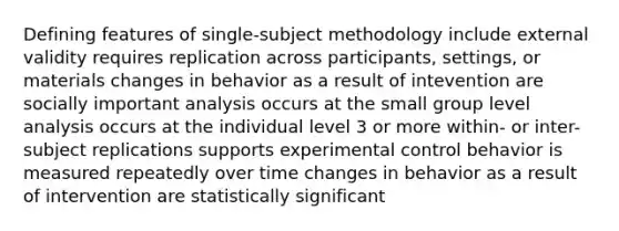 Defining features of single-subject methodology include external validity requires replication across participants, settings, or materials changes in behavior as a result of intevention are socially important analysis occurs at the small group level analysis occurs at the individual level 3 or more within- or inter-subject replications supports experimental control behavior is measured repeatedly over time changes in behavior as a result of intervention are statistically significant