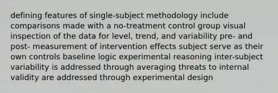 defining features of single-subject methodology include comparisons made with a no-treatment control group visual inspection of the data for level, trend, and variability pre- and post- measurement of intervention effects subject serve as their own controls baseline logic experimental reasoning inter-subject variability is addressed through averaging threats to internal validity are addressed through experimental design