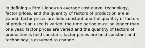 In defining a firm's long-run average cost curve, technology, factor prices, and the quantity of factors of production are all varied. factor prices are held constant and the quantity of factors of production used is varied. the time period must be longer than one year. factor prices are varied and the quantity of factors of production is held constant. factor prices are held constant and technology is assumed to change.