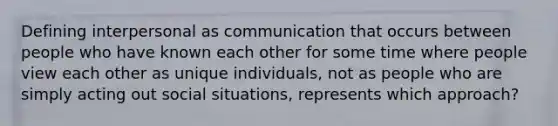 Defining interpersonal as communication that occurs between people who have known each other for some time where people view each other as unique individuals, not as people who are simply acting out social situations, represents which approach?