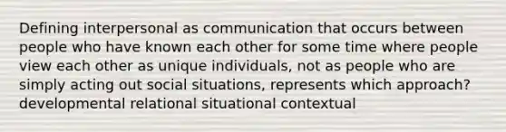 Defining interpersonal as communication that occurs between people who have known each other for some time where people view each other as unique individuals, not as people who are simply acting out social situations, represents which approach? developmental relational situational contextual