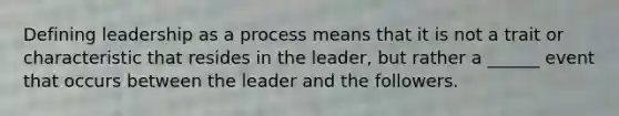 Defining leadership as a process means that it is not a trait or characteristic that resides in the leader, but rather a ______ event that occurs between the leader and the followers.