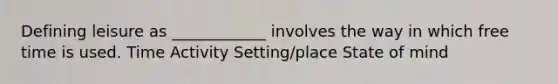 Defining leisure as ____________ involves the way in which free time is used. Time Activity Setting/place State of mind