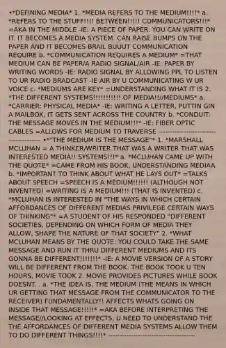 •*DEFINING MEDIA* 1. *MEDIA REFERS TO THE MEDIUM!!!!* a. *REFERS TO THE STUFF!!!! BETWEEN!!!!! COMMUNICATORS!!!* =AKA IN THE MIDDLE -IE: A PIECE OF PAPER. YOU CAN WRITE ON IT. IT BECOMES A MEDIA SYSTEM. CAN RAISE BUMPS ON THE PAPER AND IT BECOMES BRAIL BUUUT COMMUNICATION REQUIRE b. *COMMUNICATION REQUIRES A MEDIUM* =THAT MEDIUM CAN BE PAPER/A RADIO SIGNAL/AIR -IE: PAPER BY WRITING WORDS -IE: RADIO SIGNAL BY ALLOWING PPL TO LISTEN TO UR RADIO BRADCAST -IE AIR BY U COMMUNICATING W UR VOICE c. *MEDIUMS ARE KEY* =UNDERSTANDING WHAT IT IS 2. *THE DIFFERENT SYSTEMS!!!!!!!!!!! OF MEDIA!!//MEDIUMS* a. *CARRIER: PHYSICAL MEDIA* -IE: WRITING A LETTER, PUTTIN GIN A MAILBOX, IT GETS SENT ACROSS THE COUNTRY b. *CONDUIT: THE MESSAGE MOVES IN THE MEDIUM!!!* -IE: FIBER OPTIC CABLES =ALLOWS FOR MEDIUM TO TRAVERSE --------------------------------------- •*"THE MEDIUM IS THE MESSAGE"* 1. *MARSHALL MCLUHAN = A THINKER/WRITER THAT WAS A WRITER THAT WAS INTERESTED MEDIA!! SYSTEMS!!!* a. *MCLUHAN CAME UP WITH THE QUOTE* =CAME FROM HIS BOOK, UNDERSTANDING MEDIAA b. *IMPORTANT TO THINK ABOUT WHAT HE LAYS OUT* =TALKS ABOUT SPEECH =SPEECH IS A MEDIUM!!!!!! (ALTHOUGH NOT INVENTED) =WRITING IS A MEDIUM!!! (THAT IS INVENTED) c. *MCLUHAN IS INTERESTED IN "THE WAYS IN WHICH CERTAIN AFFORDANCES OF DIFFERENT MEDIAS PRIVILEGE CERTAIN WAYS OF THINKING"* =A STUDENT OF HIS RESPONDED "DIFFERENT SOCIETIES, DEPENDING ON WHICH FORM OF MEDIA THEY ALLOW, SHAPE THE NATURE OF THAT SOCIETY" 2. *WHAT MCLUHAN MEANS BY THE QUOTE: YOU COULD TAKE THE SAME MESSAGE AND RUN IT THRU DIFFERENT MEDIUMS AND ITS GONNA BE DIFFERENT!!!!!!!* -IE: A MOVIE VERSION OF A STORY WILL BE DIFFERENT FROM THE BOOK. THE BOOK TOOK U TEN HOURS, MOVIE TOOK 2. MOVIE PROVIDES PICTURES WHILE BOOK DOESNT. . a. *THE IDEA IS, THE MEDIUM (THE MEANS IN WHICH UR GETTING THAT MESSAGE FROM THE COMMUNICATOR TO THE RECEIVER) FUNDAMENTALLY!! AFFECTS WHATS GOING ON INSIDE THAT MESSAGE!!!!!* =AKA BEFORE INTERPRETING THE MESSAGE//LOOKING AT EFFECTS, U NEED TO UNDERSTAND THE THE AFFORDANCES OF DIFFERENT MEDIA SYSTEMS ALLOW THEM TO DO DIFFERENT THINGS!!!!* --------------------------------------