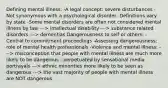 Defining mental illness: -A legal concept: severe disturbances -Not synonymous with a psychological disorder -Definitions vary by state -Some mental disorders are often not considered mental illness by law ---> intellectual disability ---> substance related disorders ---> dementias Dangerousness to self or others: -Central to commitment proceedings -Assessing dangerousness: role of mental health professionals -Violence and mental illness: ---> misconception that people with mental illness are much more likely to be dangerous - perpetuated by sensational media portrayals ---> ethnic minorities more likely to be seen as dangerous ---> the vast majority of people with mental illness are NOT dangerous