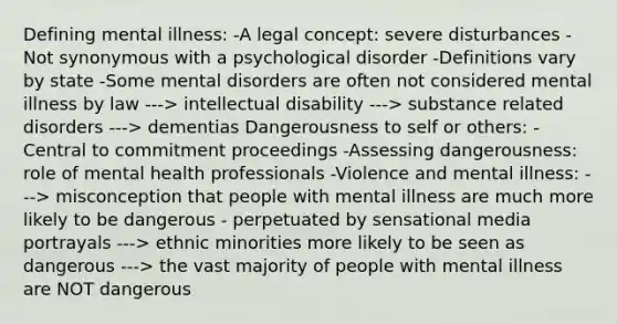 Defining mental illness: -A legal concept: severe disturbances -Not synonymous with a psychological disorder -Definitions vary by state -Some mental disorders are often not considered mental illness by law ---> intellectual disability ---> substance related disorders ---> dementias Dangerousness to self or others: -Central to commitment proceedings -Assessing dangerousness: role of mental health professionals -Violence and mental illness: ---> misconception that people with mental illness are much more likely to be dangerous - perpetuated by sensational media portrayals ---> ethnic minorities more likely to be seen as dangerous ---> the vast majority of people with mental illness are NOT dangerous