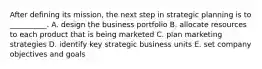 After defining its mission, the next step in strategic planning is to __________. A. design the business portfolio B. allocate resources to each product that is being marketed C. plan marketing strategies D. identify key strategic business units E. set company objectives and goals