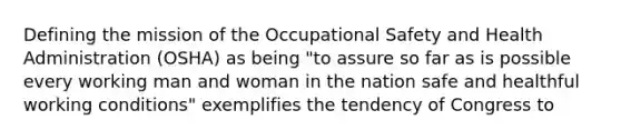 Defining the mission of the Occupational Safety and Health Administration (OSHA) as being "to assure so far as is possible every working man and woman in the nation safe and healthful working conditions" exemplifies the tendency of Congress to