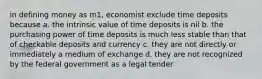 in defining money as m1, economist exclude time deposits because a. the intrinsic value of time deposits is nil b. the purchasing power of time deposits is much less stable than that of checkable deposits and currency c. they are not directly or immediately a medium of exchange d. they are not recognized by the federal government as a legal tender