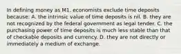 In defining money as M1, economists exclude time deposits because: A. the intrinsic value of time deposits is nil. B. they are not recognized by the federal government as legal tender. C. the purchasing power of time deposits is much less stable than that of checkable deposits and currency. D. they are not directly or immediately a medium of exchange.