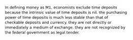 In defining money as M1, economists exclude time deposits because the intrinsic value of time deposits is nil. the purchasing power of time deposits is much less stable than that of checkable deposits and currency. they are not directly or immediately a medium of exchange. they are not recognized by the federal government as legal tender.