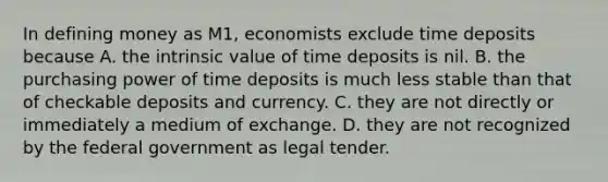 In defining money as M1, economists exclude time deposits because A. the intrinsic value of time deposits is nil. B. the purchasing power of time deposits is much less stable than that of checkable deposits and currency. C. they are not directly or immediately a medium of exchange. D. they are not recognized by the federal government as legal tender.