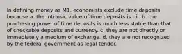 In defining money as M1, economists exclude time deposits because a. the intrinsic value of time deposits is nil. b. the purchasing power of time deposits is much less stable than that of checkable deposits and currency. c. they are not directly or immediately a medium of exchange. d. they are not recognized by the federal government as legal tender.