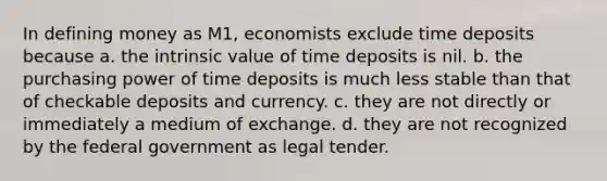 In defining money as M1, economists exclude time deposits because a. the intrinsic value of time deposits is nil. b. the purchasing power of time deposits is much less stable than that of checkable deposits and currency. c. they are not directly or immediately a medium of exchange. d. they are not recognized by the federal government as legal tender.