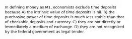 In defining money as M1, economists exclude time deposits because A) the intrinsic value of time deposits is nil. B) the purchasing power of time deposits is much less stable than that of checkable deposits and currency. C) they are not directly or immediately a medium of exchange. D) they are not recognized by the federal government as legal tender.