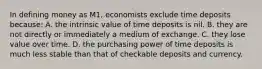 In defining money as M1, economists exclude time deposits because: A. the intrinsic value of time deposits is nil. B. they are not directly or immediately a medium of exchange. C. they lose value over time. D. the purchasing power of time deposits is much less stable than that of checkable deposits and currency.