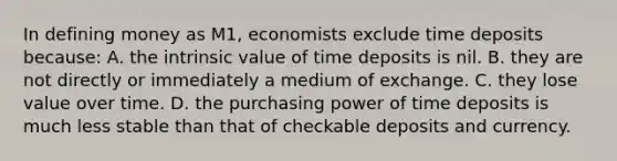 In defining money as M1, economists exclude time deposits because: A. the intrinsic value of time deposits is nil. B. they are not directly or immediately a medium of exchange. C. they lose value over time. D. the purchasing power of time deposits is much less stable than that of checkable deposits and currency.