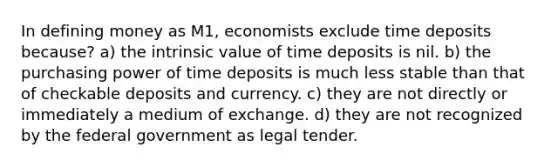 In defining money as M1, economists exclude time deposits because? a) the intrinsic value of time deposits is nil. b) the purchasing power of time deposits is much less stable than that of checkable deposits and currency. c) they are not directly or immediately a medium of exchange. d) they are not recognized by the federal government as legal tender.