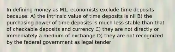 In defining money as M1, economists exclude time deposits because: A) the intrinsic value of time deposits is nil B) the purchasing power of time deposits is much less stable than that of checkable deposits and currency C) they are not directly or immediately a medium of exchange D) they are not recognized by the federal government as legal tender