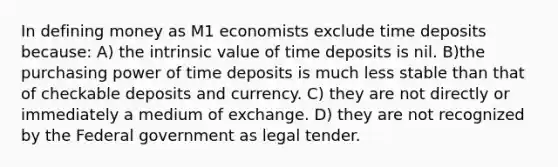 In defining money as M1 economists exclude time deposits because: A) the intrinsic value of time deposits is nil. B)the purchasing power of time deposits is much less stable than that of checkable deposits and currency. C) they are not directly or immediately a medium of exchange. D) they are not recognized by the Federal government as legal tender.