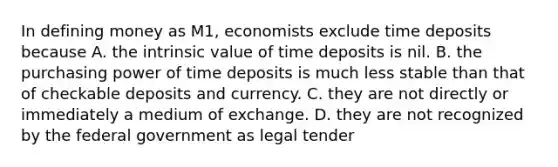 In defining money as M1, economists exclude time deposits because A. the intrinsic value of time deposits is nil. B. the purchasing power of time deposits is much less stable than that of checkable deposits and currency. C. they are not directly or immediately a medium of exchange. D. they are not recognized by the federal government as legal tender