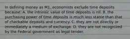 In defining money as M1, economists exclude time deposits because: A. the intrinsic value of time deposits is nil. B. the purchasing power of time deposits is much less stable than that of checkable deposits and currency. C. they are not directly or immediately a medium of exchange. D. they are not recognized by the Federal government as legal tender.