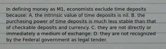 In defining money as M1, economists exclude time deposits because: A. the intrinsic value of time deposits is nil. B. the purchasing power of time deposits is much less stable than that of checkable deposits and currency. C. they are not directly or immediately a medium of exchange. D. they are not recognized by the Federal government as legal tender.