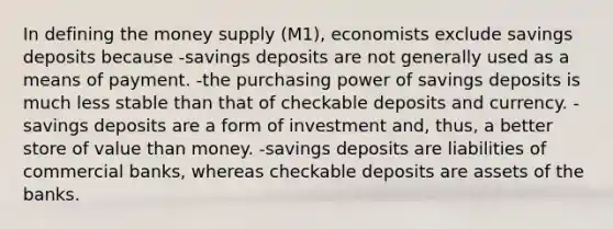 In defining the money supply (M1), economists exclude savings deposits because -savings deposits are not generally used as a means of payment. -the purchasing power of savings deposits is much less stable than that of checkable deposits and currency. -savings deposits are a form of investment and, thus, a better store of value than money. -savings deposits are liabilities of commercial banks, whereas checkable deposits are assets of the banks.