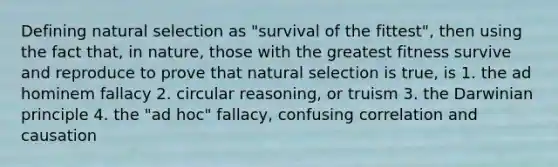 Defining natural selection as "survival of the fittest", then using the fact that, in nature, those with the greatest fitness survive and reproduce to prove that natural selection is true, is 1. the ad hominem fallacy 2. circular reasoning, or truism 3. the Darwinian principle 4. the "ad hoc" fallacy, confusing correlation and causation