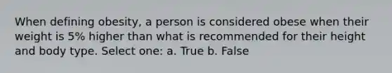 When defining obesity, a person is considered obese when their weight is 5% higher than what is recommended for their height and body type. Select one: a. True b. False