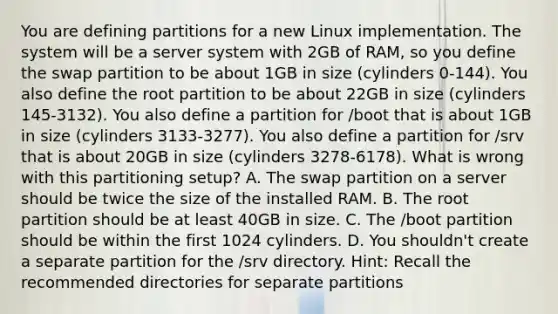 You are defining partitions for a new Linux implementation. The system will be a server system with 2GB of RAM, so you define the swap partition to be about 1GB in size (cylinders 0-144). You also define the root partition to be about 22GB in size (cylinders 145-3132). You also define a partition for /boot that is about 1GB in size (cylinders 3133-3277). You also define a partition for /srv that is about 20GB in size (cylinders 3278-6178). What is wrong with this partitioning setup? A. The swap partition on a server should be twice the size of the installed RAM. B. The root partition should be at least 40GB in size. C. The /boot partition should be within the first 1024 cylinders. D. You shouldn't create a separate partition for the /srv directory. Hint: Recall the recommended directories for separate partitions