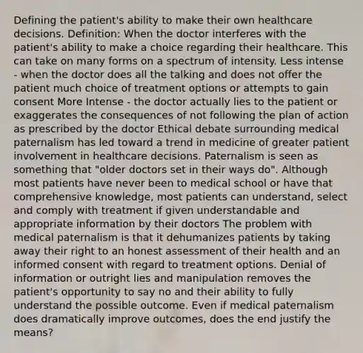 Defining the patient's ability to make their own healthcare decisions. Definition: When the doctor interferes with the patient's ability to make a choice regarding their healthcare. This can take on many forms on a spectrum of intensity. Less intense - when the doctor does all the talking and does not offer the patient much choice of treatment options or attempts to gain consent More Intense - the doctor actually lies to the patient or exaggerates the consequences of not following the plan of action as prescribed by the doctor Ethical debate surrounding medical paternalism has led toward a trend in medicine of greater patient involvement in healthcare decisions. Paternalism is seen as something that "older doctors set in their ways do". Although most patients have never been to medical school or have that comprehensive knowledge, most patients can understand, select and comply with treatment if given understandable and appropriate information by their doctors The problem with medical paternalism is that it dehumanizes patients by taking away their right to an honest assessment of their health and an informed consent with regard to treatment options. Denial of information or outright lies and manipulation removes the patient's opportunity to say no and their ability to fully understand the possible outcome. Even if medical paternalism does dramatically improve outcomes, does the end justify the means?