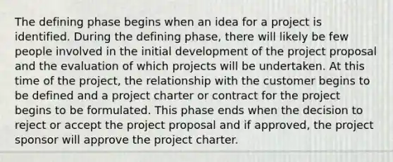 The defining phase begins when an idea for a project is identified. During the defining phase, there will likely be few people involved in the initial development of the project proposal and the evaluation of which projects will be undertaken. At this time of the project, the relationship with the customer begins to be defined and a project charter or contract for the project begins to be formulated. This phase ends when the decision to reject or accept the project proposal and if approved, the project sponsor will approve the project charter.