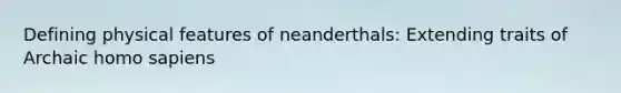 Defining physical features of neanderthals: Extending traits of Archaic homo sapiens