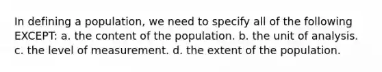 In defining a population, we need to specify all of the following EXCEPT: a. the content of the population. b. the unit of analysis. c. the level of measurement. d. the extent of the population.