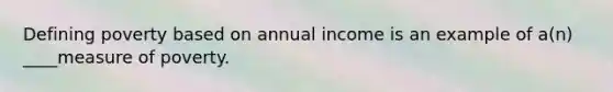 Defining poverty based on annual income is an example of a(n) ____measure of poverty.