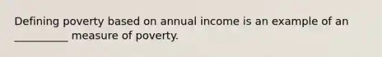 Defining poverty based on annual income is an example of an __________ measure of poverty.